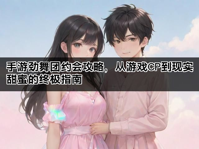 手游劲舞团约会攻略,从游戏CP到现实甜蜜的终极指南 手游劲舞团约会攻略,从游戏CP到现实甜蜜的终极指南