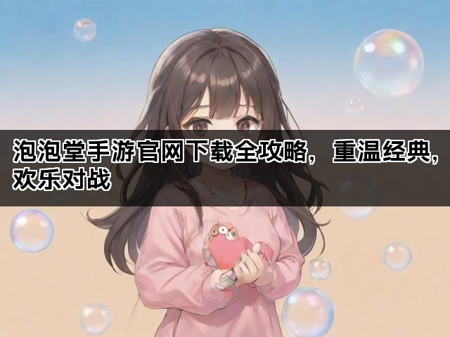 泡泡堂手游官网下载全攻略，重温经典，欢乐对战