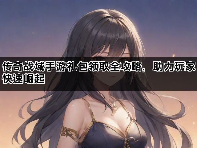 传奇战域手游礼包领取全攻略，助力玩家快速崛起