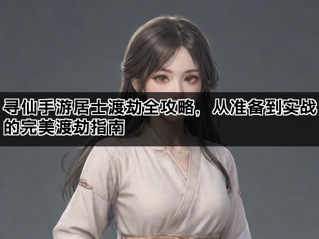 寻仙手游居士渡劫全攻略,从准备到实战的完美渡劫指南 寻仙手游居士渡劫全攻略,从准备到实战的完美渡劫指南