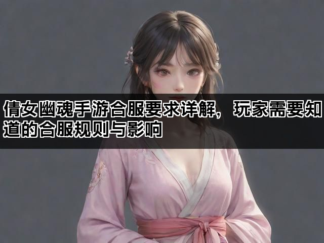 倩女幽魂手游合服要求详解，玩家需要知道的合服规则与影响