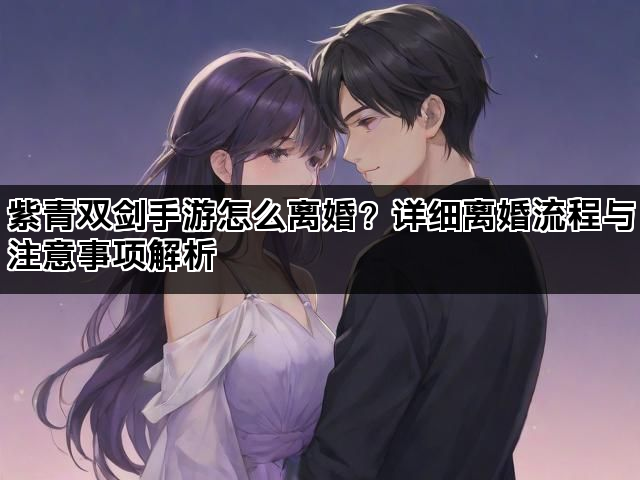 紫青双剑手游怎么离婚？详细离婚流程与注意事项解析