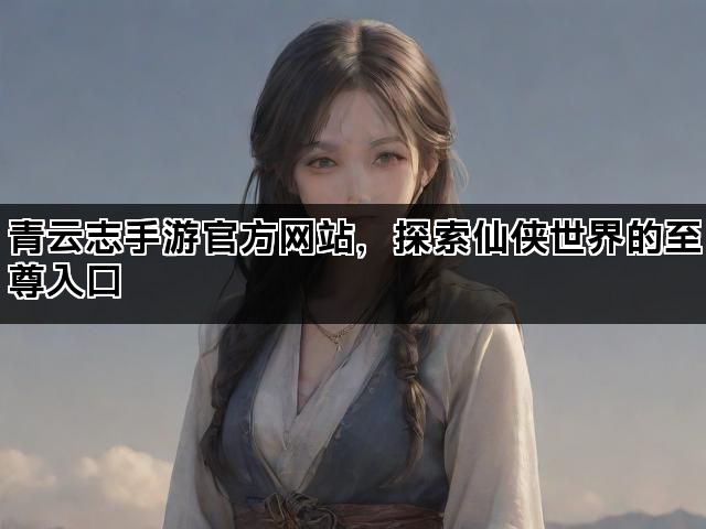 青云志手游官方网站，探索仙侠世界的至尊入口