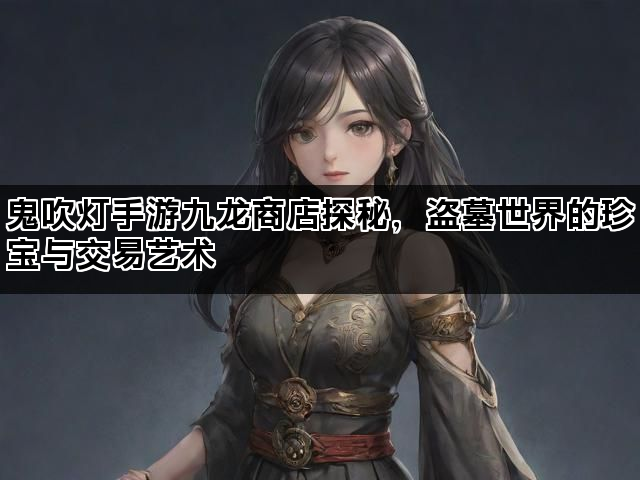 鬼吹灯手游九龙商店探秘，盗墓世界的珍宝与交易艺术