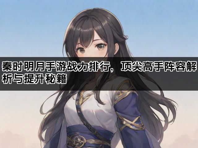 秦时明月手游战力排行，顶尖高手阵容解析与提升秘籍