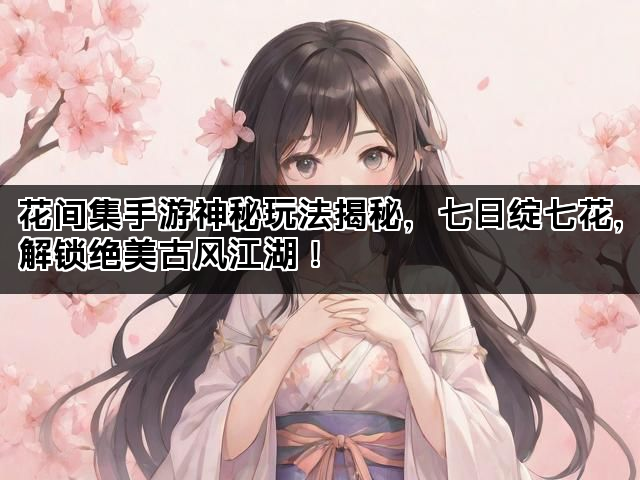花间集手游神秘玩法揭秘，七日绽七花，解锁绝美古风江湖！
