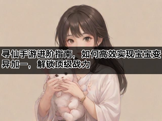 寻仙手游进阶指南，如何高效实现宝宝变异加一，解锁顶级战力