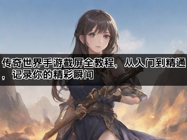 传奇世界手游截屏全教程，从入门到精通，记录你的精彩瞬间