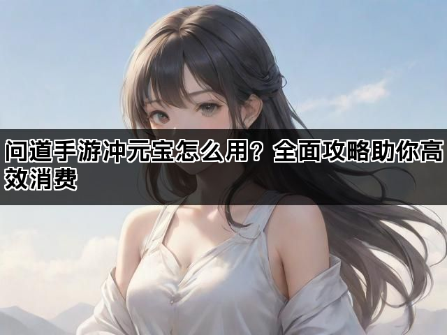 问道手游冲元宝怎么用？全面攻略助你高效消费