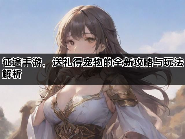征途手游，送礼得宠物的全新攻略与玩法解析