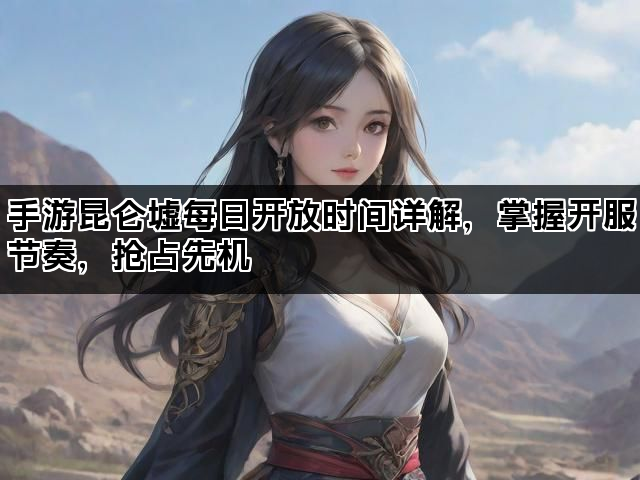 手游昆仑墟每日开放时间详解，掌握开服节奏，抢占先机