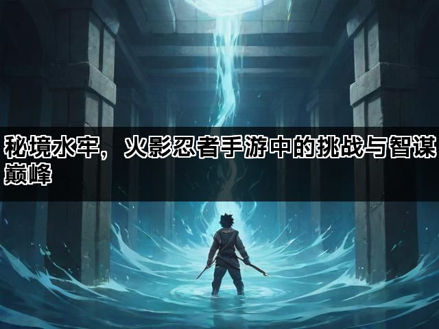 秘境水牢，火影忍者手游中的挑战与智谋巅峰