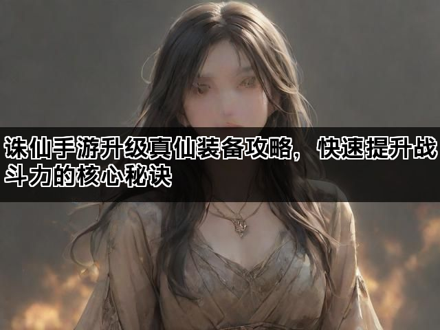 诛仙手游升级真仙装备攻略，快速提升战斗力的核心秘诀