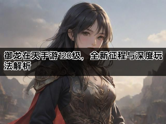 御龙在天手游120级，全新征程与深度玩法解析