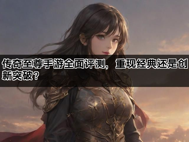 传奇至尊手游全面评测，重现经典还是创新突破？