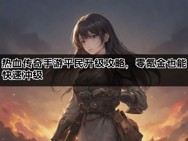 热血传奇手游平民升级攻略，零氪金也能快速冲级
