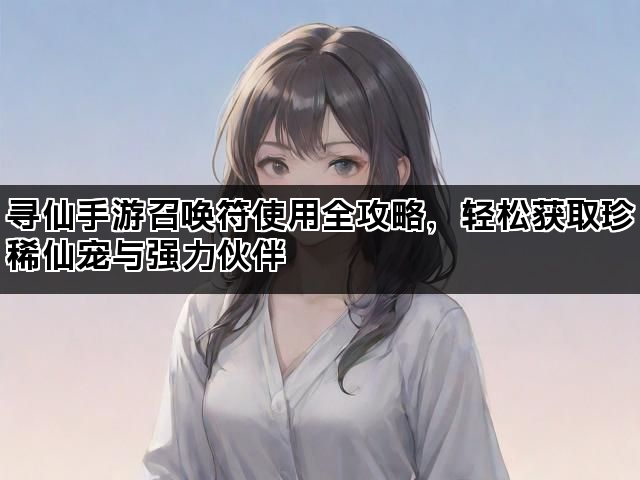 寻仙手游召唤符使用全攻略，轻松获取珍稀仙宠与强力伙伴