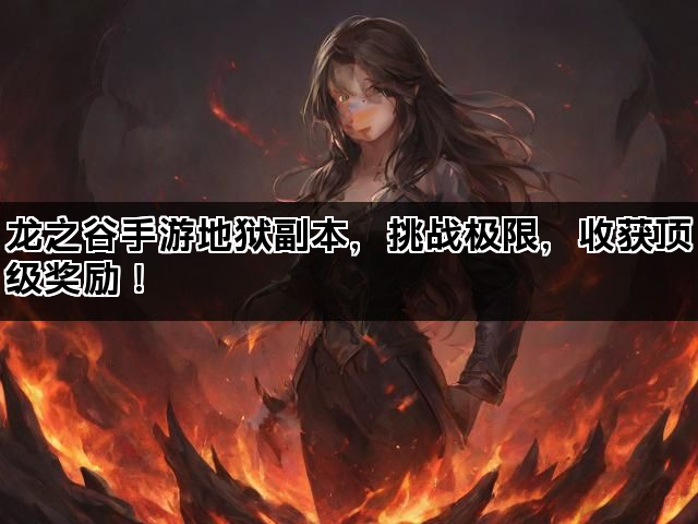龙之谷手游地狱副本，挑战极限，收获顶级奖励！