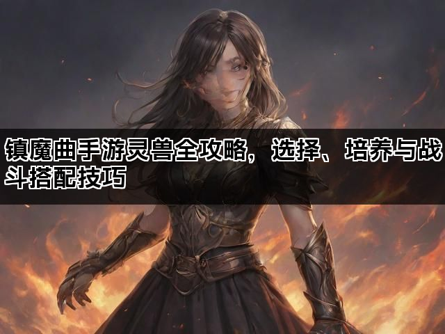 镇魔曲手游灵兽全攻略，选择、培养与战斗搭配技巧