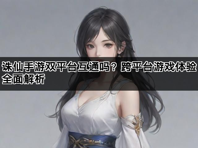 诛仙手游双平台互通吗？跨平台游戏体验全面解析