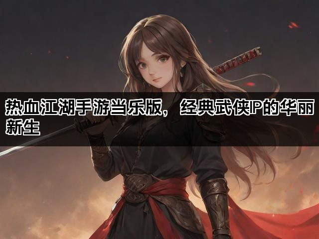 热血江湖手游当乐版，经典武侠IP的华丽新生