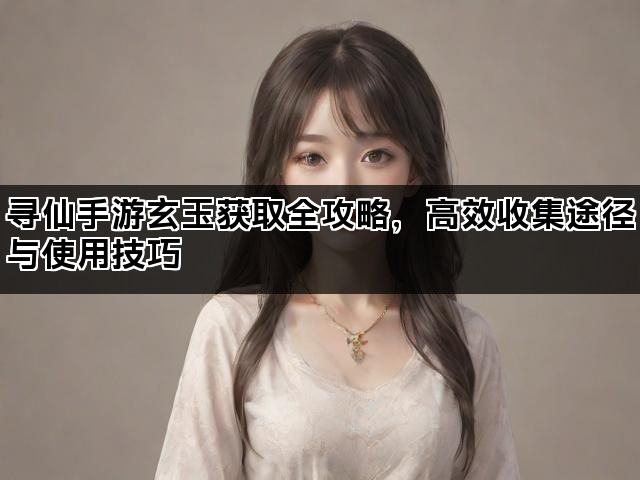 寻仙手游玄玉获取全攻略，高效收集途径与使用技巧