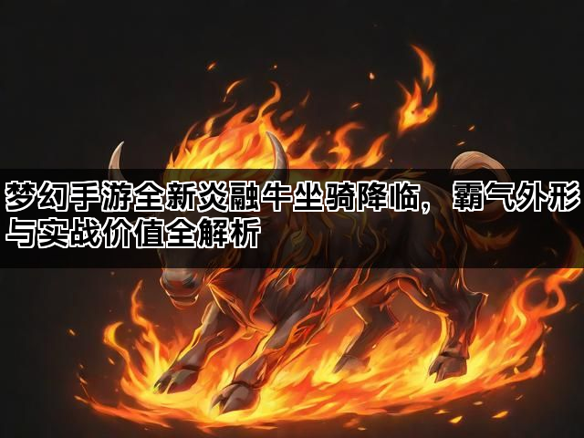梦幻手游全新炎融牛坐骑降临，霸气外形与实战价值全解析