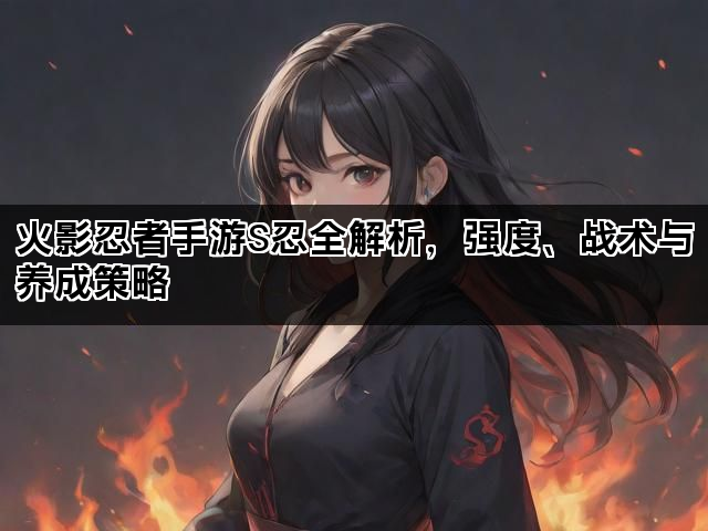 火影忍者手游S忍全解析，强度、战术与养成策略