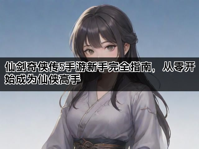 仙剑奇侠传5手游新手完全指南，从零开始成为仙侠高手