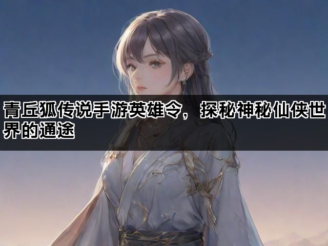 青丘狐传说手游英雄令，探秘神秘仙侠世界的通途