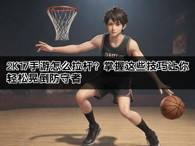 2K17手游怎么拉杆？掌握这些技巧让你轻松晃倒防守者