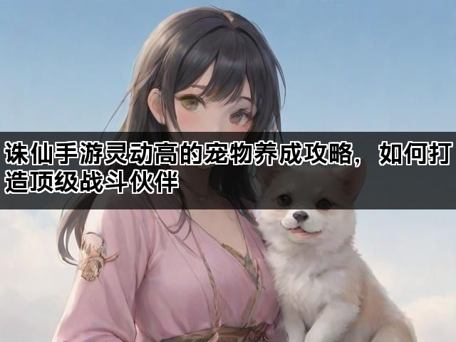 诛仙手游灵动高的宠物养成攻略,如何打造顶级战斗伙伴 诛仙手游灵动高的宠物养成攻略,如何打造顶级战斗伙伴