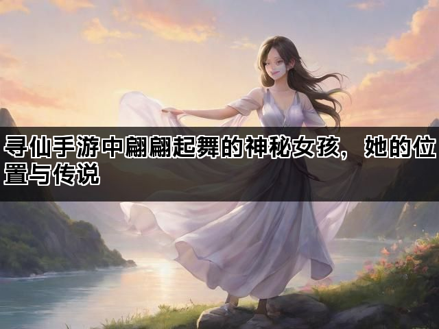 寻仙手游中翩翩起舞的神秘女孩，她的位置与传说