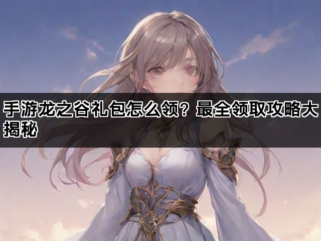 手游龙之谷礼包怎么领？最全领取攻略大揭秘