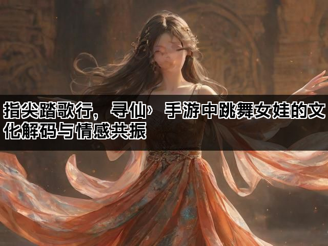 指尖踏歌行，寻仙〉手游中跳舞女娃的文化解码与情感共振