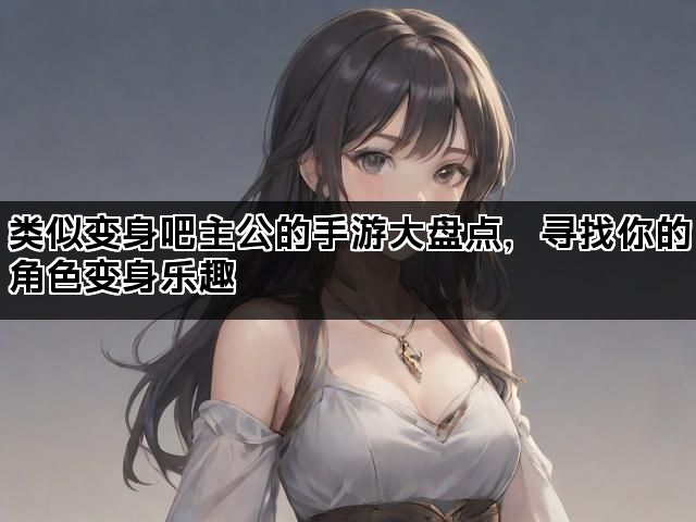 类似变身吧主公的手游大盘点，寻找你的角色变身乐趣