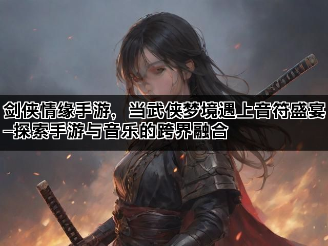 剑侠情缘手游，当武侠梦境遇上音符盛宴—探索手游与音乐的跨界融合