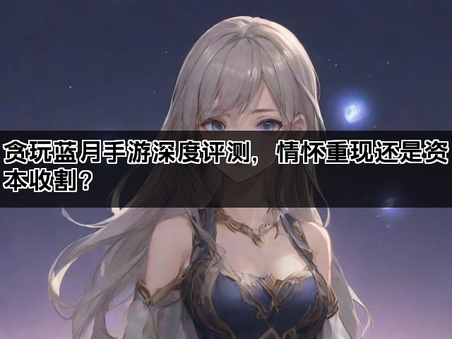 贪玩蓝月手游深度评测，情怀重现还是资本收割？