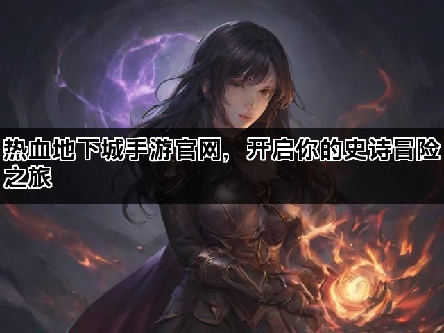 热血地下城手游官网，开启你的史诗冒险之旅