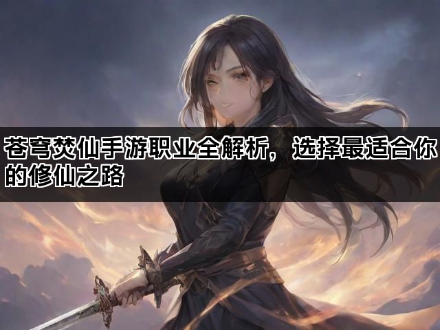 苍穹焚仙手游职业全解析，选择最适合你的修仙之路