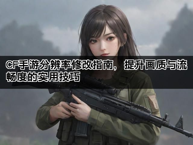CF手游分辨率修改指南，提升画质与流畅度的实用技巧