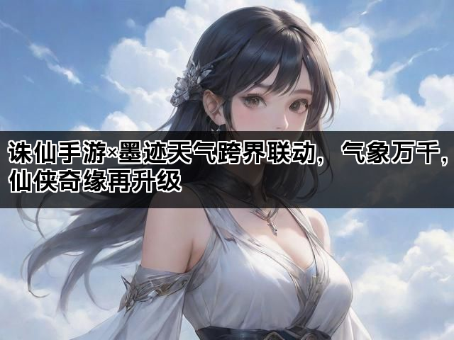 诛仙手游×墨迹天气跨界联动，气象万千，仙侠奇缘再升级