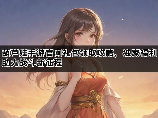 葫芦娃手游官网礼包领取攻略，独家福利助力战斗新征程