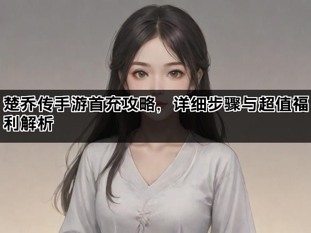 楚乔传手游首充攻略，详细步骤与超值福利解析