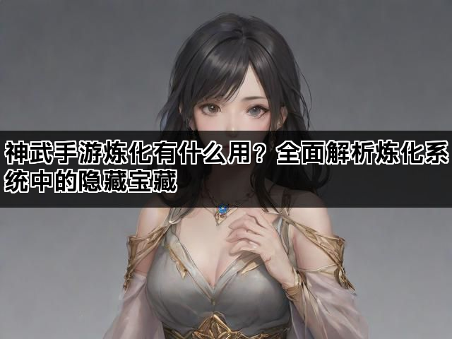 神武手游炼化有什么用？全面解析炼化系统中的隐藏宝藏
