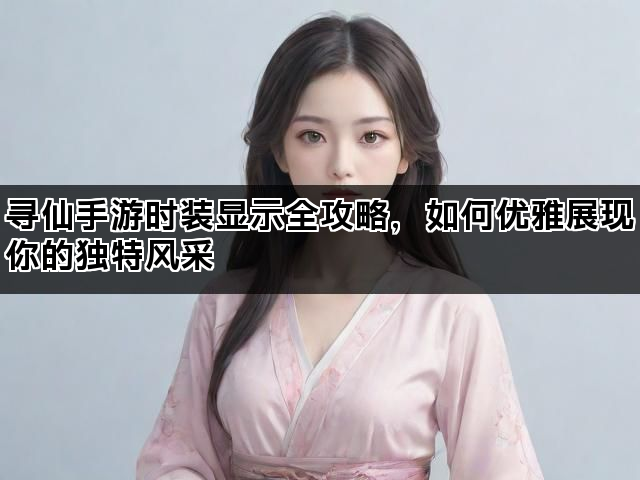 寻仙手游时装显示全攻略，如何优雅展现你的独特风采