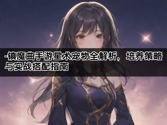 -镇魔曲手游星术宠物全解析，培养策略与实战搭配指南