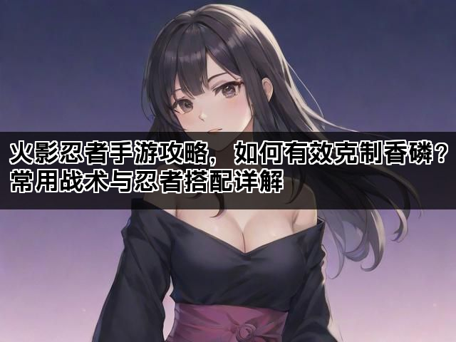 火影忍者手游攻略，如何有效克制香磷？常用战术与忍者搭配详解