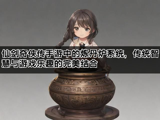 仙剑奇侠传手游中的炼丹炉系统，传统智慧与游戏乐趣的完美结合