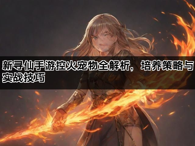 新寻仙手游控火宠物全解析，培养策略与实战技巧